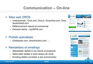 80
Communication – On-line
> Sites web OROS
– Institutionnels : Oros.com, Oros.fr, Oroschina.com, Oros-
deutschland.com
– Référencement naturel et commercial
– Extranet clients : myOROS.com
> Portails spécialisés
– Globalspec.com, directindustry.com, …
> Newsletters et emailings
– eNewsletter dédiée à nos clients et prospects
– Sales letter dédiée à notre réseau de vente
– Emailing dédiés (invitation à des évènements)
September 2015 OROS
 