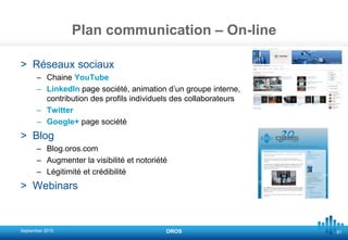 81
Plan communication – On-line
> Réseaux sociaux
– Chaine YouTube
– LinkedIn page société, animation d’un groupe interne,
contribution des profils individuels des collaborateurs
– Twitter
– Google+ page société
> Blog
– Blog.oros.com
– Augmenter la visibilité et notoriété
– Légitimité et crédibilité
> Webinars
September 2015 OROS
 