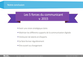 84
 Avoir une vision stratégique claire
 Maitriser les différents supports de la communication digitale
 S’entourer de talents et d’experts
 Se faire former régulièrement
 Etre ouvert au changement
Notre conclusion
Sept. 2015 Utiliser les outils de communication digitaux
Les 5 forces du communicant
v. 2015
 