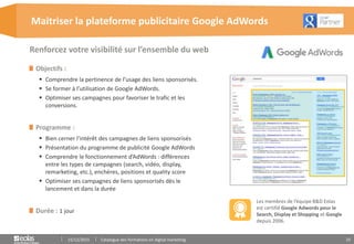 10
Objectifs :
 Comprendre la pertinence de l’usage des liens sponsorisés.
 Se former à l’utilisation de Google AdWords.
 Optimiser ses campagnes pour favoriser le trafic et les
conversions.
Programme :
 Bien cerner l’intérêt des campagnes de liens sponsorisés
 Présentation du programme de publicité Google AdWords
 Comprendre le fonctionnement d’AdWords : différences
entre les types de campagnes (search, vidéo, display,
remarketing, etc.), enchères, positions et quality score
 Optimiser ses campagnes de liens sponsorisés dès le
lancement et dans la durée
Durée : 1 jour
Maitriser la plateforme publicitaire Google AdWords
15/12/2015 Catalogue des formations en digital marketing
Renforcez votre visibilité sur l’ensemble du web
Les membres de l’équipe B&D Eolas
est certifié Google Adwords pour le
Search, Display et Shopping et Google
depuis 2006.
 