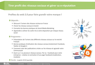 12
Objectifs :
 Découvrir l’univers des réseaux sociaux en France
 Choisir les réseaux sociaux à investir
 Connaitre les bonnes pratiques du Social Media Marketing
 Apprendre à utiliser les outils mis à votre disposition par chaque réseau
social
Programme :
 Présentation de l’univers des différents réseaux sociaux sur le marché
Français
 Bonnes pratiques d’utilisation des réseaux sociaux (notamment Facebook,
Twitter et Google+)
 Comment créer des publications virales sur les réseaux et agrandir votre
communauté
 Zoom sur 1 ou plusieurs réseaux sociaux. Par ex : Facebook pour votre
entreprise : création et animation d’une page Facebook (modération,
modules)
Profitez du web 2.0 pour faire grandir votre marque !
Tirer profit des réseaux sociaux et gérer sa e-réputation
15/12/2015 Catalogue des formations en digital marketing
Durée : à partir d’1/2 journée
 