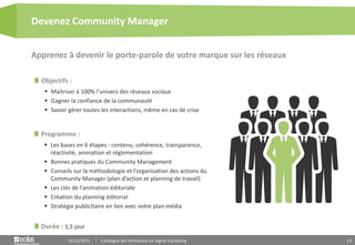 13
Objectifs :
 Maitriser à 100% l’univers des réseaux sociaux
 Gagner la confiance de la communauté
 Savoir gérer toutes les interactions, même en cas de crise
Programme :
 Les bases en 6 étapes : contenu, cohérence, transparence,
réactivité, animation et réglementation
 Bonnes pratiques du Community Management
 Conseils sur la méthodologie et l’organisation des actions du
Community Manager (plan d’action et planning de travail)
 Les clés de l’animation éditoriale
 Création du planning éditorial
 Stratégie publicitaire en lien avec votre plan média
Apprenez à devenir le porte-parole de votre marque sur les réseaux
Devenez Community Manager
15/12/2015 Catalogue des formations en digital marketing
Durée : 1,5 jour
 