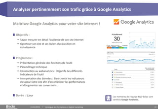 15
Objectifs :
 Savoir mesurer en détail l’audience de son site internet
 Optimiser son site et ses leviers d’acquisition en
conséquence
Maitrisez Google Analytics pour votre site internet !
Programme :
 Présentation générale des fonctions de l’outil
 Paramétrage technique
 Introduction au webanalytics : Objectifs des différents
Indicateurs de l’outil
 Interprétation des données : Bien choisir les indicateurs
clés pour votre site afin d’en améliorer les performances
et d’augmenter ses conversions
Durée : 1 jour
Analyser pertinemment son trafic grâce à Google Analytics
15/12/2015 Catalogue des formations en digital marketing
Les membres de l’équipe B&D Eolas sont
certifiés Google Analytics.
 