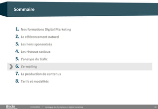 16
1. Nos formations Digital Marketing
2. Le référencement naturel
3. Les liens sponsorisés
4. Les réseaux sociaux
5. L’analyse du trafic
6. L’e-mailing
7. La production de contenus
8. Tarifs et modalités
Sommaire
15/12/2015 Catalogue des formations en digital marketing
 