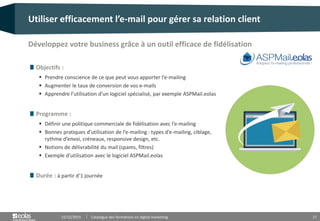 17
Objectifs :
 Prendre conscience de ce que peut vous apporter l’e-mailing
 Augmenter le taux de conversion de vos e-mails
 Apprendre l’utilisation d’un logiciel spécialisé, par exemple ASPMail.eolas
Programme :
 Définir une politique commerciale de fidélisation avec l’e-mailing
 Bonnes pratiques d’utilisation de l’e-mailing : types d’e-mailing, ciblage,
rythme d’envoi, créneaux, responsive design, etc.
 Notions de délivrabilité du mail (spams, filtres)
 Exemple d’utilisation avec le logiciel ASPMail.eolas
Durée : à partir d’1 journée
Utiliser efficacement l’e-mail pour gérer sa relation client
15/12/2015 Catalogue des formations en digital marketing
Développez votre business grâce à un outil efficace de fidélisation
 