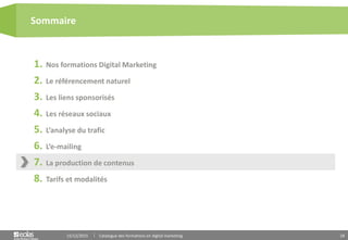 18
1. Nos formations Digital Marketing
2. Le référencement naturel
3. Les liens sponsorisés
4. Les réseaux sociaux
5. L’analyse du trafic
6. L’e-mailing
7. La production de contenus
8. Tarifs et modalités
Sommaire
15/12/2015 Catalogue des formations en digital marketing
 