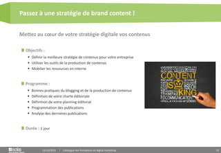 19
Objectifs :
 Définir la meilleure stratégie de contenus pour votre entreprise
 Utiliser les outils de la production de contenus
 Mobilier les ressources en interne
Programme :
 Bonnes pratiques du blogging et de la production de contenus
 Définition de votre charte éditoriale
 Définition de votre planning éditorial
 Programmation des publications
 Analyse des dernières publications
Mettez au cœur de votre stratégie digitale vos contenus
Passez à une stratégie de brand content !
15/12/2015 Catalogue des formations en digital marketing
Durée : 1 jour
 
