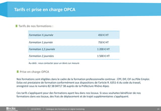 21
Formation ½ journée 450 € HT
Formation 1 journée 750 € HT
Formation 1,5 journée 1 200 € HT
Formation 2 journées 1 500 € HT
Tarifs et prise en charge OPCA
Tarifs de nos formations :
Prise en charge OPCA
15/12/2015 Catalogue des formations en digital marketing
Nos formations sont éligibles dans le cadre de la formation professionnelle continue : CPF, DIF, CIF ou Pôle Emploi.
Eolas est prestataire de formation conformément aux dispositions de l’article R. 6351-6 du code du travail,
enregistré sous le numéro 82 38 04717 38 auprès de la Préfecture Rhône Alpes
Ces tarifs s’appliquent pour des formations ayant lieu dans nos locaux. Si vous souhaitez bénéficier de nos
formations dans vos locaux, des frais de déplacement et de trajet supplémentaires s’appliquent.
Au-delà : nous contacter pour un devis sur mesure
 