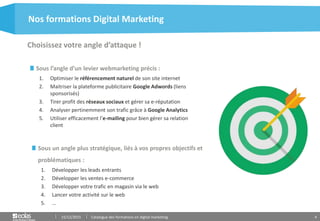 4
Choisissez votre angle d’attaque !
Nos formations Digital Marketing
15/12/2015 Catalogue des formations en digital marketing
Sous l’angle d’un levier webmarketing précis :
1. Optimiser le référencement naturel de son site internet
2. Maitriser la plateforme publicitaire Google Adwords (liens
sponsorisés)
3. Tirer profit des réseaux sociaux et gérer sa e-réputation
4. Analyser pertinemment son trafic grâce à Google Analytics
5. Utiliser efficacement l’e-mailing pour bien gérer sa relation
client
Sous un angle plus stratégique, liés à vos propres objectifs et
problématiques :
1. Développer les leads entrants
2. Développer les ventes e-commerce
3. Développer votre trafic en magasin via le web
4. Lancer votre activité sur le web
5. …
 
