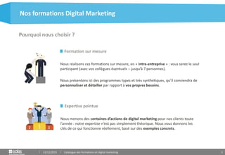 5
Formation sur mesure
Nous réalisons ces formations sur mesure, en « intra-entreprise » : vous serez le seul
participant (avec vos collègues éventuels – jusqu’à 7 personnes).
Nous présentons ici des programmes types et très synthétiques, qu’il conviendra de
personnaliser et détailler par rapport à vos propres besoins.
Pourquoi nous choisir ?
Nos formations Digital Marketing
15/12/2015 Catalogue des formations en digital marketing
Expertise pointue
Nous menons des centaines d’actions de digital marketing pour nos clients toute
l’année : notre expertise n’est pas simplement théorique. Nous vous donnons les
clés de ce qui fonctionne réellement, basé sur des exemples concrets.
 