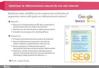 8
Objectifs :
 Découvrir les fondamentaux du SEO. Bien comprendre le
positionnement dans les moteurs de recherche
 Optimiser son site internet pour le référencement naturel
 Connaître les techniques d’un netlinking efficace
Programme :
 Principes de fonctionnement des moteurs de recherche
 Bases du référencement naturel d’un site internet :
robots, indexation, positionnement, mots-clés, etc.
 Bonnes pratiques en référencement naturel :
optimisations techniques et optimisations rédactionnelles
 Netlinking : intérêts et techniques (netlinking interne,
externe, communiqués de presse, annuaires généraux ou
thématiques, blogs, partenariats éditoriaux…)
Renforcez votre visibilité sur les moteurs de recherches et
augmentez votre trafic grâce au référencement naturel !
Optimiser le référencement naturel de son site internet
15/12/2015 Catalogue des formations en digital marketing
Durée : à partir d’1 jour
 