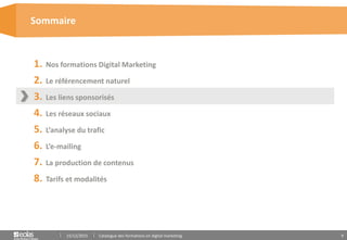 9
1. Nos formations Digital Marketing
2. Le référencement naturel
3. Les liens sponsorisés
4. Les réseaux sociaux
5. L’analyse du trafic
6. L’e-mailing
7. La production de contenus
8. Tarifs et modalités
Sommaire
15/12/2015 Catalogue des formations en digital marketing
 