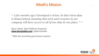 6Albelli‘s Mission
“ A few months ago I developed a vision. In that vision data
is democratised, meaning that each and everyone in our
company will have access to all of our data in one place. “ *
Sjors Takes, Data Platform Engineer
www.devopsdba.com | @devopsdba
* With the according permission system
 