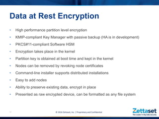 • High performance partition level encryption
• KMIP-compliant Key Manager with passive backup (HA is in development)
• PKCS#11-compliant Software HSM
• Encryption takes place in the kernel
• Partition key is obtained at boot time and kept in the kernel
• Nodes can be removed by revoking node certificates
• Command-line installer supports distributed installations
• Easy to add nodes
• Ability to preserve existing data, encrypt in place
• Presented as raw encrypted device, can be formatted as any file system
12
Data at Rest Encryption
© 2016 Zettaset, Inc. | Proprietary and Confidential
 
