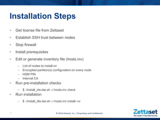 • Get license file from Zettaset
• Establish SSH trust between nodes
• Stop firewall
• Install prerequisites
• Edit or generate inventory file (hosts.inv)
– List of nodes to install on
– Encrypted partition(s) configuration on every node
– HSM PIN
– Internal CA
• Run pre-installation checks
– $ ./install_zts-dar.sh –i hosts.inv check
• Run installation
– $ ./install_dts-dar.sh –i hosts.inv install -vv
14
Installation Steps
© 2016 Zettaset, Inc. | Proprietary and Confidential
 