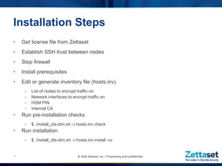 • Get license file from Zettaset
• Establish SSH trust between nodes
• Stop firewall
• Install prerequisites
• Edit or generate inventory file (hosts.inv)
– List of nodes to encrypt traffic on
– Network interfaces to encrypt traffic on
– HSM PIN
– Internal CA
• Run pre-installation checks
– $ ./install_zts-dim.sh –i hosts.inv check
• Run installation
– $ ./install_dts-dim.sh –i hosts.inv install -vv
18
Installation Steps
© 2016 Zettaset, Inc. | Proprietary and Confidential
 