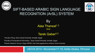 SIFT-BASED ARABIC SIGN LANGUAGE 
RECOGNITION (ArSL) SYSTEM 
By 
Alaa Tharwat1,3 
And 
Tarek Gaber2,3 
1Faculty of Eng. Suez Canal University, Ismailia, Egypt 
2Faculty of Computers & Informatics , Suez Canal University, Ismailia, Egypt 
3Scientic Research Group in Egypt (SRGE), http://www.egyptscience.netSuez Canal University 
AECIA 2014 –November17-19, Addis Ababa, Ethiopia 
 