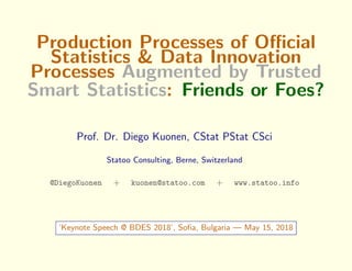 Production Processes of Oﬃcial
Statistics & Data Innovation
Processes Augmented by Trusted
Smart Statistics: Friends or Foes?
Prof. Dr. Diego Kuonen, CStat PStat CSci
Statoo Consulting, Berne, Switzerland
@DiegoKuonen + kuonen@statoo.com + www.statoo.info
‘Keynote Speech @ BDES 2018’, Soﬁa, Bulgaria — May 15, 2018
 