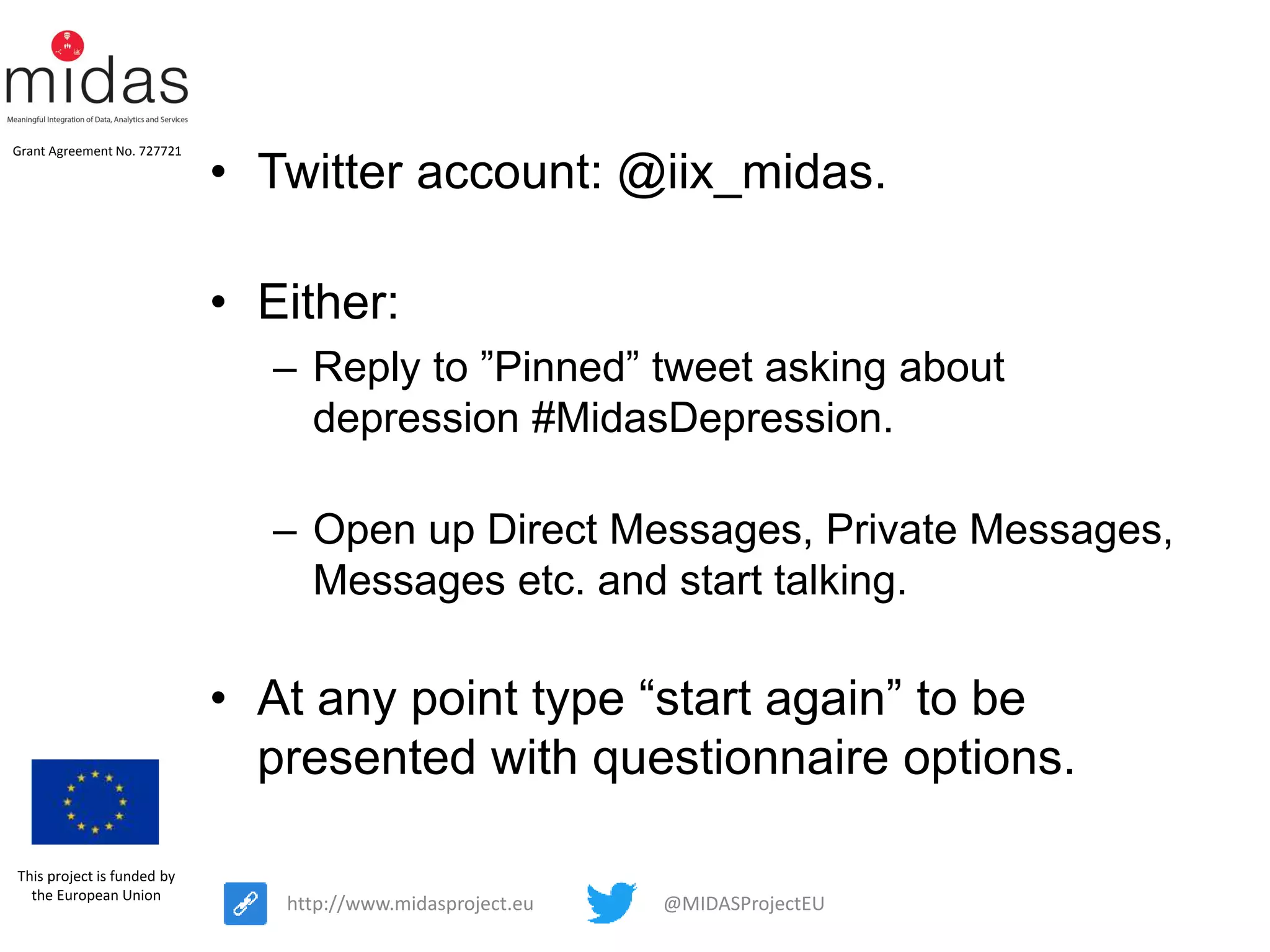 @MIDASProjectEUhttp://www.midasproject.eu
Grant Agreement No. 727721
This project is funded by
the European Union
• Twitter account: @iix_midas.
• Either:
– Reply to ”Pinned” tweet asking about
depression #MidasDepression.
– Open up Direct Messages, Private Messages,
Messages etc. and start talking.
• At any point type “start again” to be
presented with questionnaire options.
 
