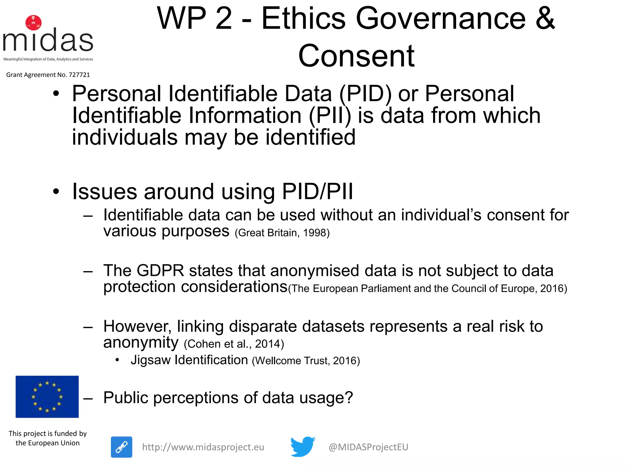 @MIDASProjectEUhttp://www.midasproject.eu
Grant Agreement No. 727721
This project is funded by
the European Union
WP 2 - Ethics Governance &
Consent
• Personal Identifiable Data (PID) or Personal
Identifiable Information (PII) is data from which
individuals may be identified
• Issues around using PID/PII
– Identifiable data can be used without an individual’s consent for
various purposes (Great Britain, 1998)
– The GDPR states that anonymised data is not subject to data
protection considerations(The European Parliament and the Council of Europe, 2016)
– However, linking disparate datasets represents a real risk to
anonymity (Cohen et al., 2014)
• Jigsaw Identification (Wellcome Trust, 2016)
– Public perceptions of data usage?
 