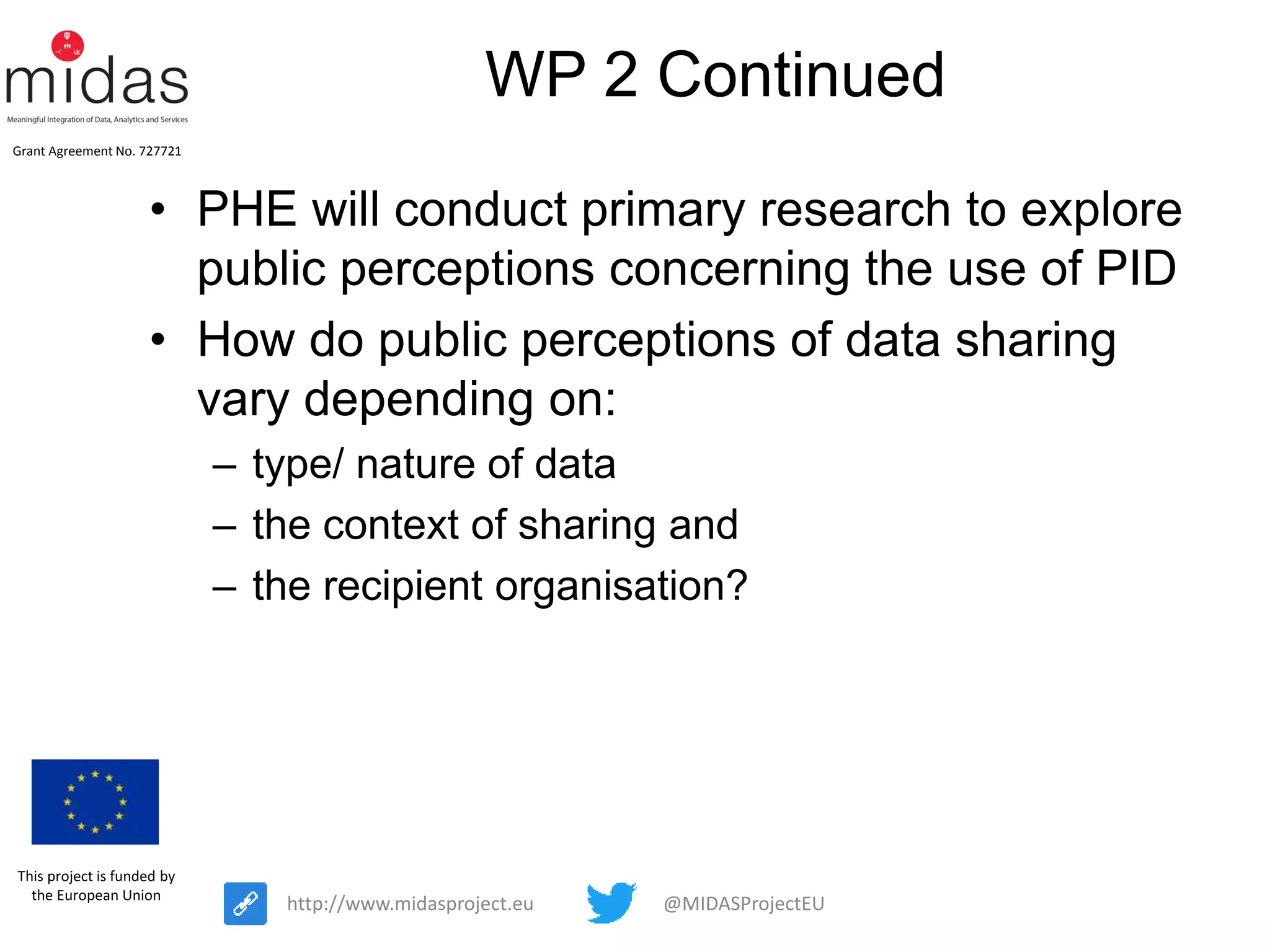 @MIDASProjectEUhttp://www.midasproject.eu
Grant Agreement No. 727721
This project is funded by
the European Union
WP 2 Continued
• PHE will conduct primary research to explore
public perceptions concerning the use of PID
• How do public perceptions of data sharing
vary depending on:
– type/ nature of data
– the context of sharing and
– the recipient organisation?
 