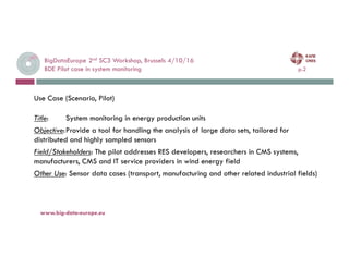 BigDataEurope 2nd SC3 Workshop, Brussels 4/10/16
BDE Pilot case in system monitoring p.2
4-oct.-16www.big-data-europe.eu
Use Case (Scenario, Pilot)
Title: System monitoring in energy production units
Objective:Provide a tool for handling the analysis of large data sets, tailored for
distributed and highly sampled sensors
Field/Stakeholders: The pilot addresses RES developers, researchers in CMS systems,
manufacturers, CMS and IT service providers in wind energy field
Other Use: Sensor data cases (transport, manufacturing and other related industrial fields)
 
