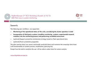 BigDataEurope 2nd SC3 Workshop, Brussels 4/10/16
BDE Pilot case in system monitoring p.4
4-oct.-16www.big-data-europe.eu
The following user workflows are supported:
 Monitoring of the operational status of the units, considering the cluster operation in total
 Incorporation of third party systems (condition monitoring systems, experimental research
modules) into the monitoring process and performing correlated assessment
 (optional) Support preventive maintenance strategy based on fleet operational data
 (optional) Power production prognostics
The pilot receives data (raw sensor and locally analyzed data) and maintains the campaign data base
(with functionalities of content preview, visualization, querying etc).
Except from the built-in analytics the user will be able to select data for custom analysis.
Scenario
 
