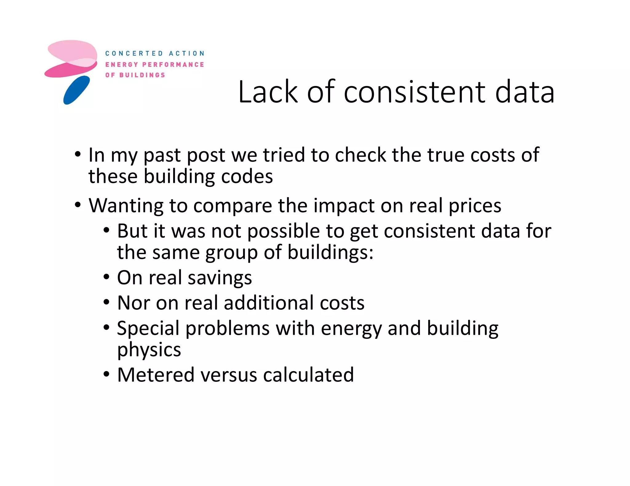 Lack of consistent data
• In my past post we tried to check the true costs of
these building codes
• Wanting to compare the impact on real prices
• But it was not possible to get consistent data for
the same group of buildings:
• On real savings
• Nor on real additional costs
• Special problems with energy and building
physics
• Metered versus calculated
 