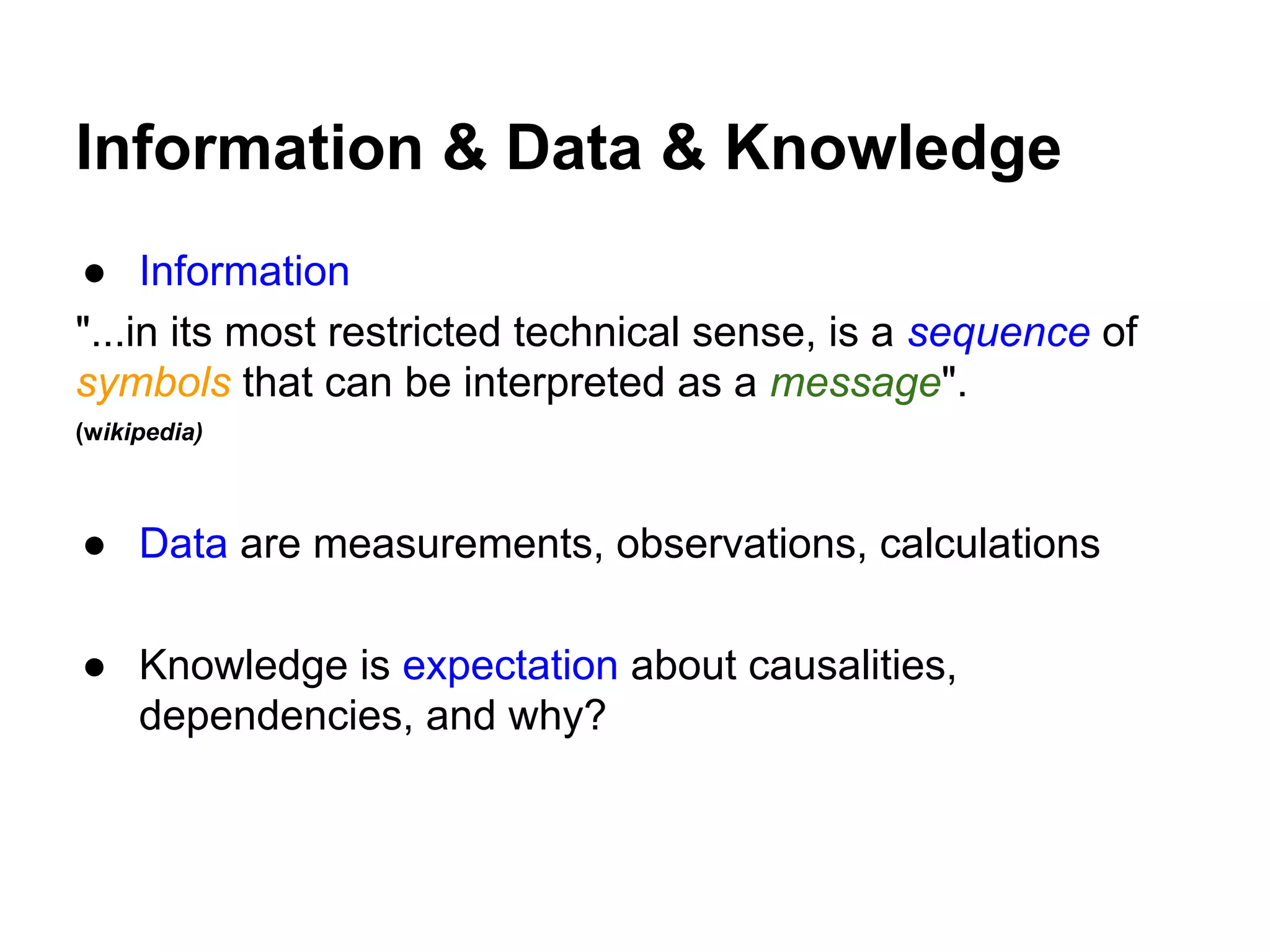 Information & Data & Knowledge
● Information
"...in its most restricted technical sense, is a sequence of
symbols that can be interpreted as a message".
(wikipedia)
● Data are measurements, observations, calculations
● Knowledge is expectation about causalities,
dependencies, and why?
 