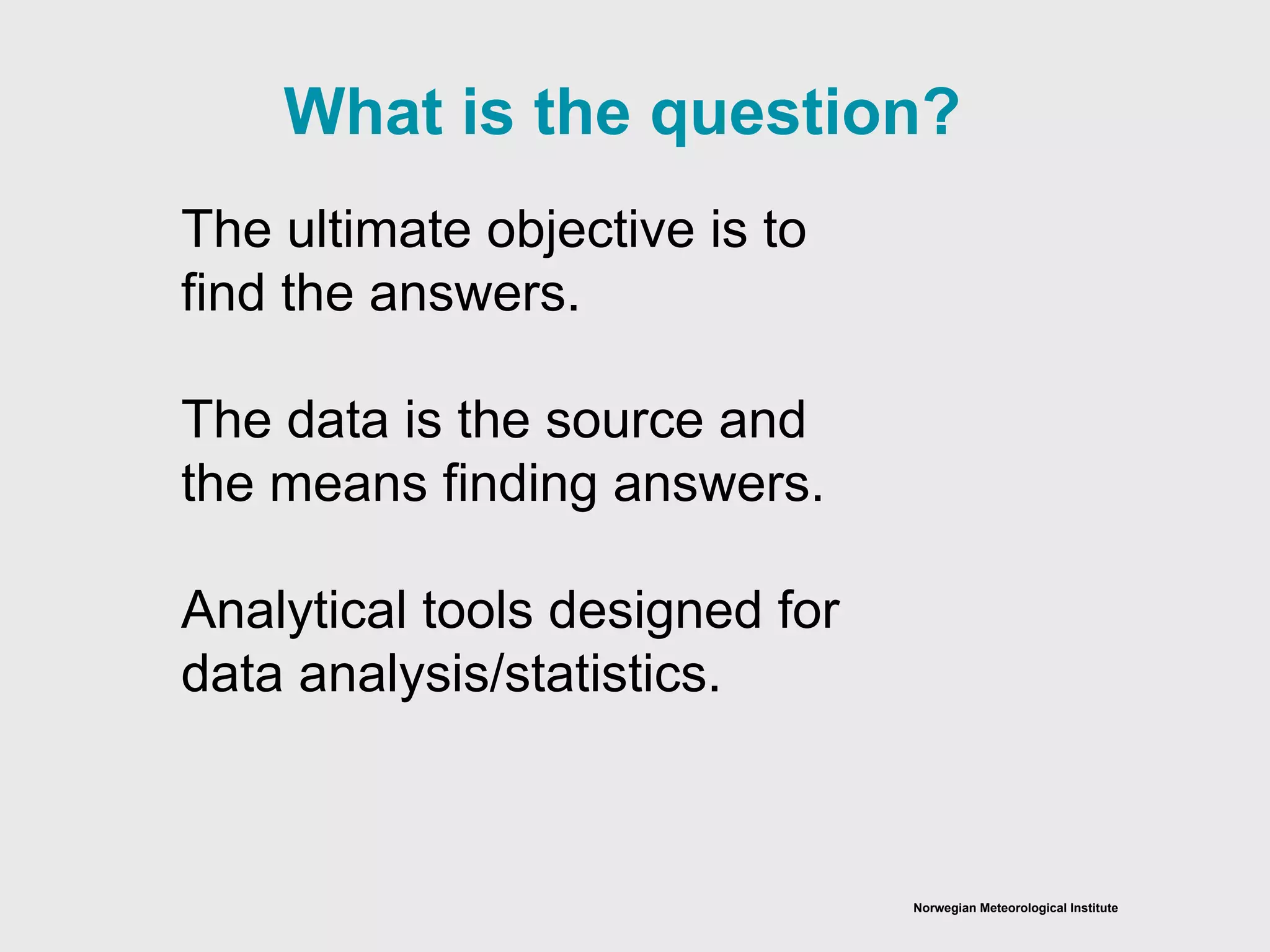 Norwegian Meteorological Institute
The ultimate objective is to
find the answers.
The data is the source and
the means finding answers.
Analytical tools designed for
data analysis/statistics.
What is the question?
 