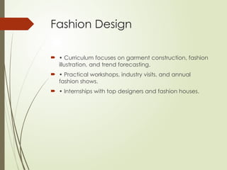 Fashion Design
 • Curriculum focuses on garment construction, fashion
illustration, and trend forecasting.
 • Practical workshops, industry visits, and annual
fashion shows.
 • Internships with top designers and fashion houses.
 