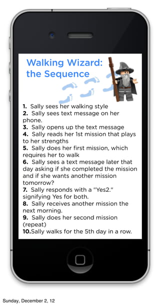 Walking Wizard:
         the Sequence


        1.  Sally sees her walking style
        2.  Sally sees text message on her
        phone.
        3.  Sally opens up the text message 
        4.  Sally reads her 1st mission that plays
        to her strengths
        5.  Sally does her ﬁrst mission, which
        requires her to walk
        6.  Sally sees a text message later that
        day asking if she completed the mission
        and if she wants another mission
        tomorrow?
        7.  Sally responds with a "Yes2."
        signifying Yes for both.
        8.  Sally receives another mission the
        next morning. 
        9.  Sally does her second mission
        (repeat)
        10.Sally walks for the 5th day in a row. 




Sunday, December 2, 12
 