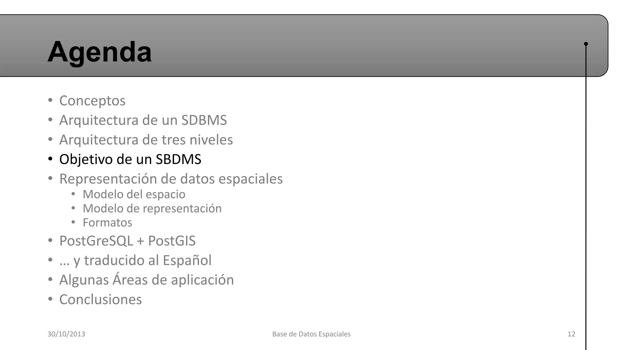 Agenda
•
•
•
•
•

Conceptos
Arquitectura de un SDBMS
Arquitectura de tres niveles
Objetivo de un SBDMS
Representación de datos espaciales

•
•
•
•

PostGreSQL + PostGIS
… y traducido al Español
Algunas Áreas de aplicación
Conclusiones

• Modelo del espacio
• Modelo de representación
• Formatos

30/10/2013

Base de Datos Espaciales

12

 