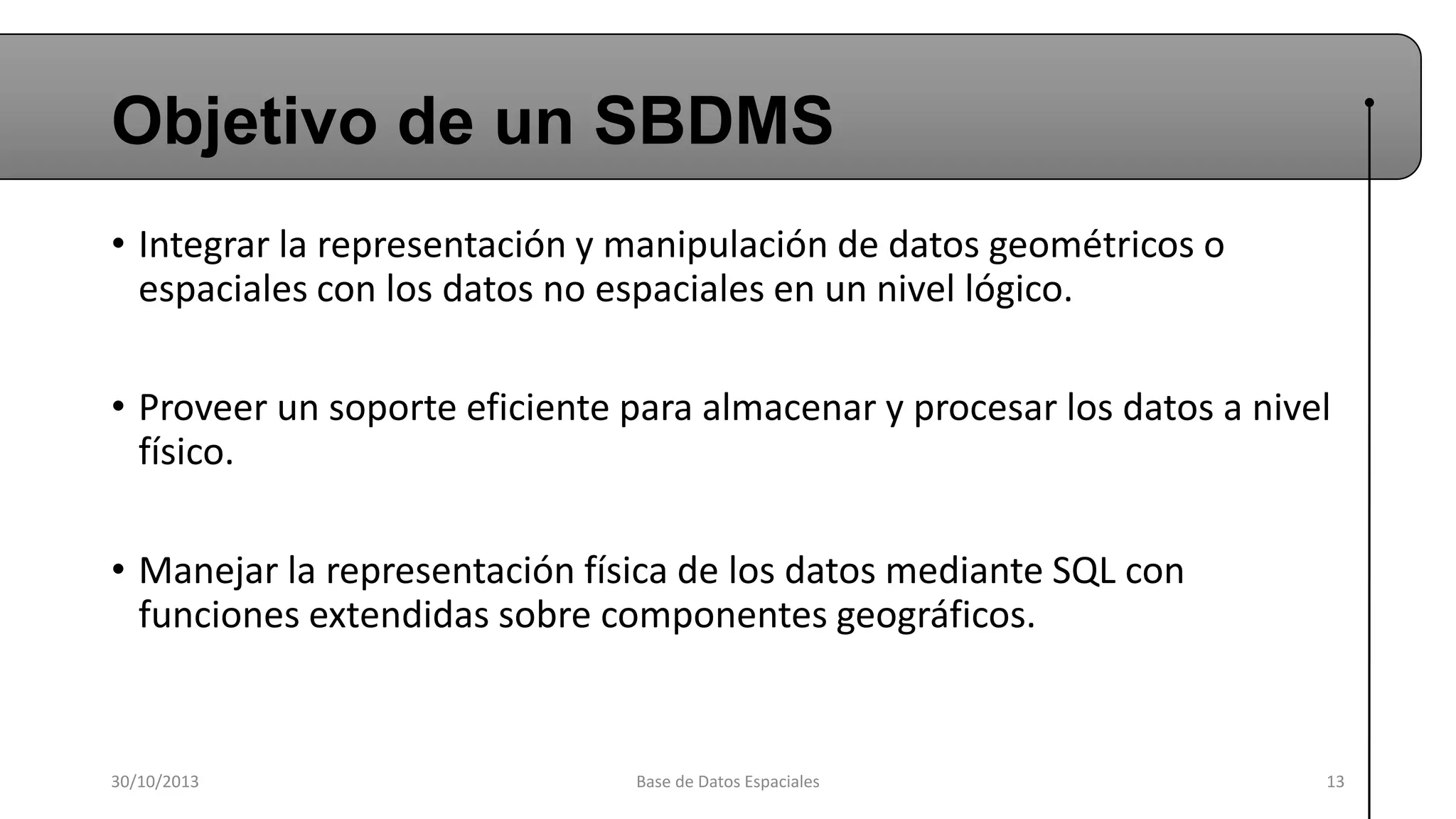 Objetivo de un SBDMS
• Integrar la representación y manipulación de datos geométricos o
espaciales con los datos no espaciales en un nivel lógico.
• Proveer un soporte eficiente para almacenar y procesar los datos a nivel
físico.

• Manejar la representación física de los datos mediante SQL con
funciones extendidas sobre componentes geográficos.

30/10/2013

Base de Datos Espaciales

13

 