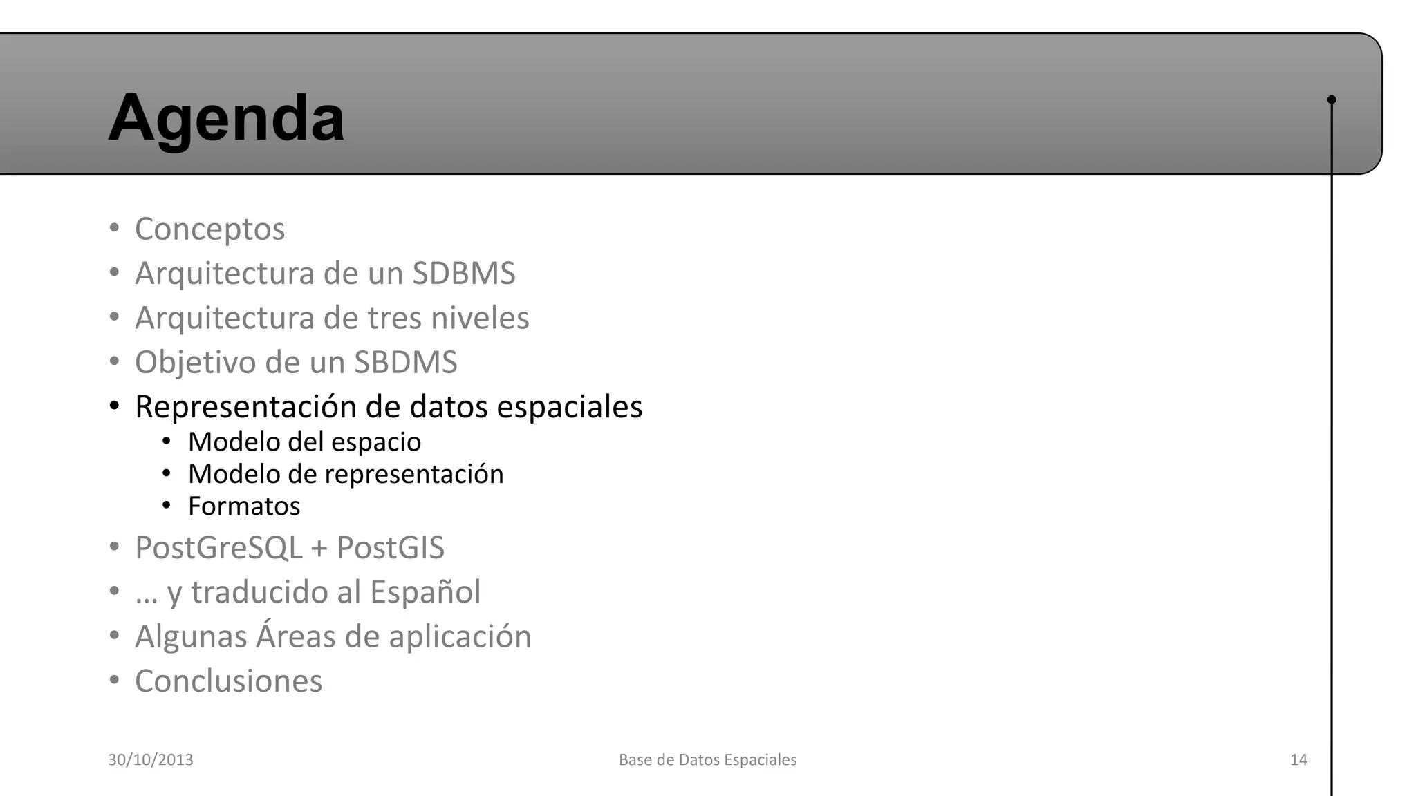 Agenda
•
•
•
•
•

Conceptos
Arquitectura de un SDBMS
Arquitectura de tres niveles
Objetivo de un SBDMS
Representación de datos espaciales

•
•
•
•

PostGreSQL + PostGIS
… y traducido al Español
Algunas Áreas de aplicación
Conclusiones

• Modelo del espacio
• Modelo de representación
• Formatos

30/10/2013

Base de Datos Espaciales

14

 