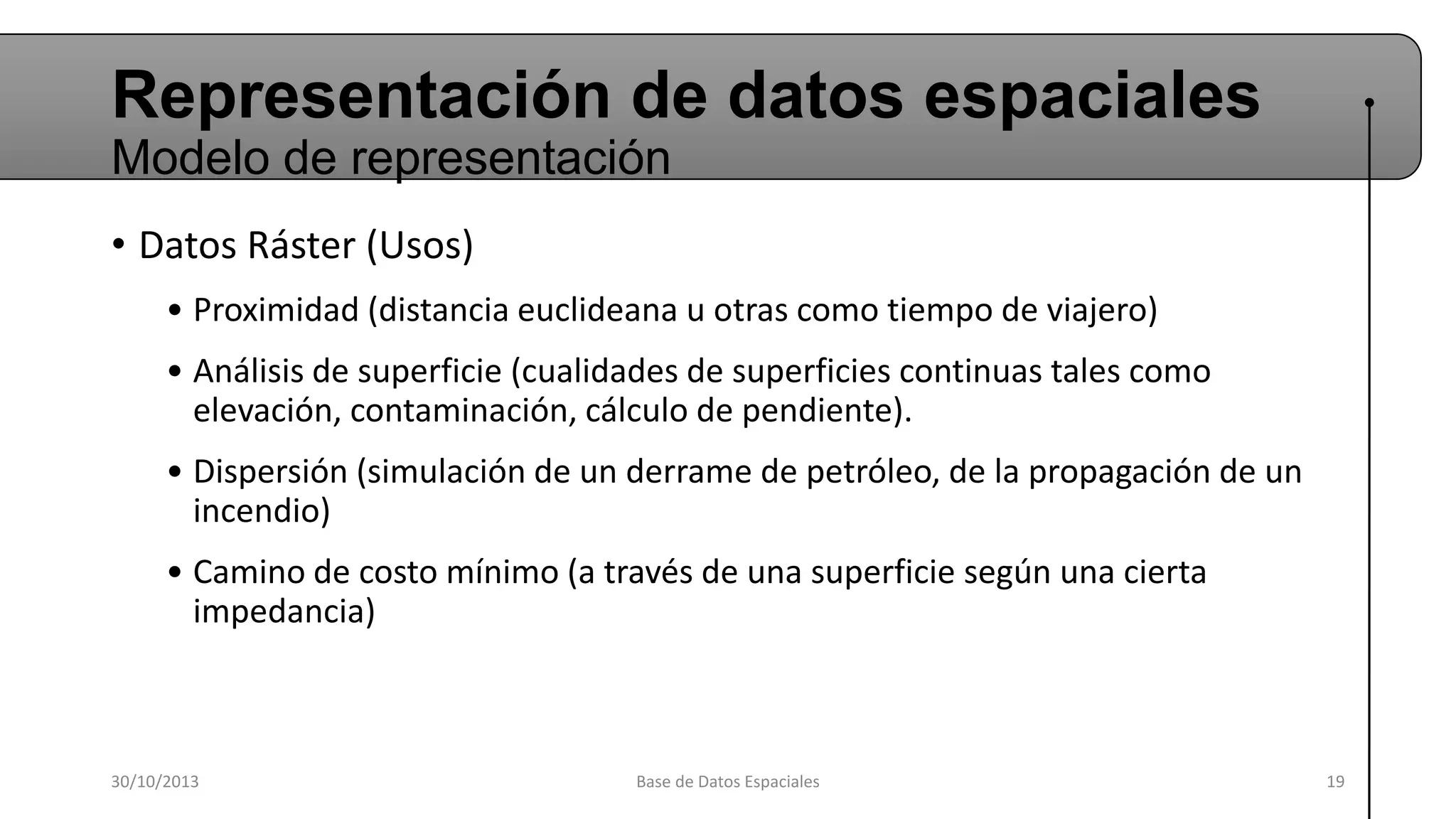 Representación de datos espaciales
Modelo de representación
• Datos Ráster (Usos)
• Proximidad (distancia euclideana u otras como tiempo de viajero)

• Análisis de superficie (cualidades de superficies continuas tales como
elevación, contaminación, cálculo de pendiente).
• Dispersión (simulación de un derrame de petróleo, de la propagación de un
incendio)

• Camino de costo mínimo (a través de una superficie según una cierta
impedancia)

30/10/2013

Base de Datos Espaciales

19

 