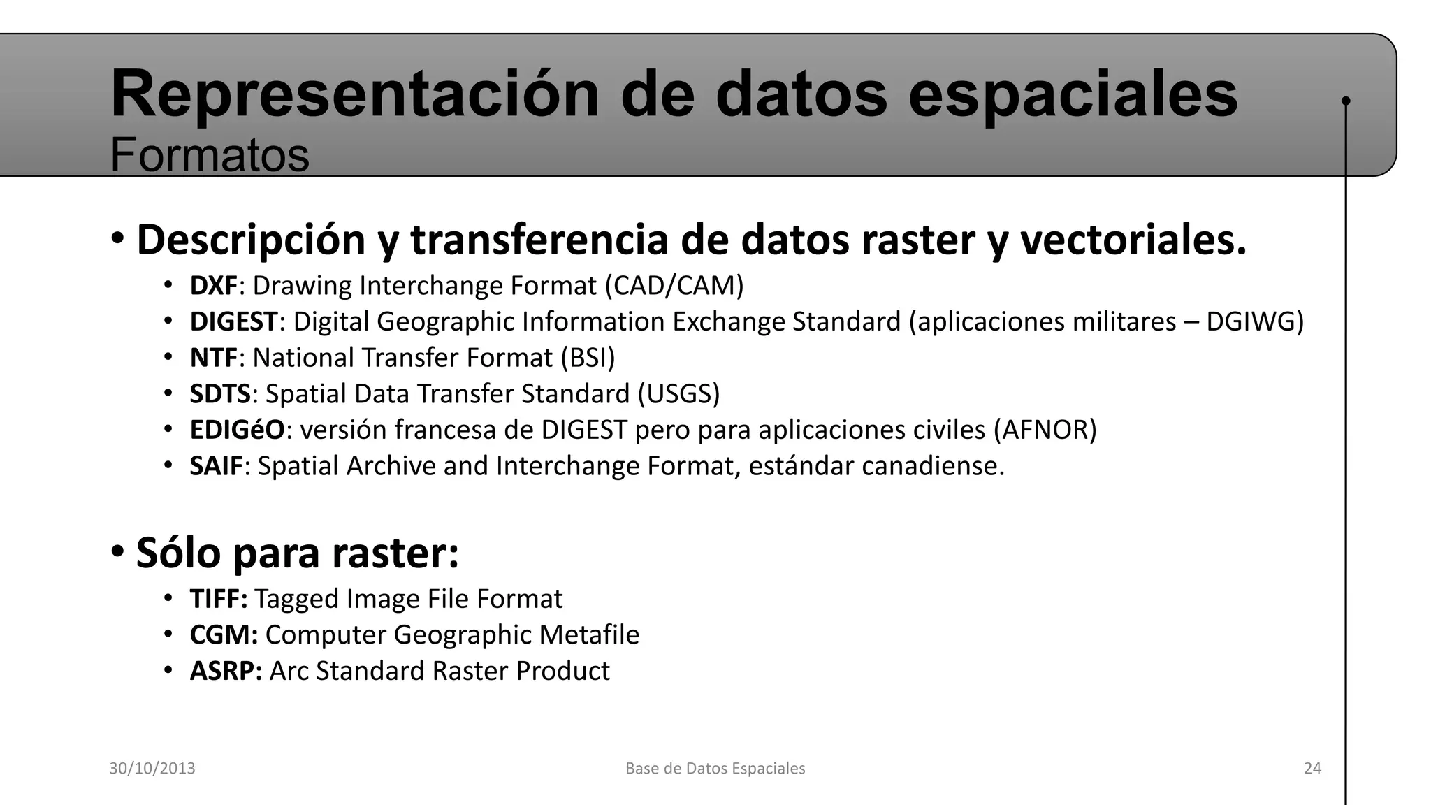 Representación de datos espaciales
Formatos
• Descripción y transferencia de datos raster y vectoriales.
•
•
•
•
•
•

DXF: Drawing Interchange Format (CAD/CAM)
DIGEST: Digital Geographic Information Exchange Standard (aplicaciones militares – DGIWG)
NTF: National Transfer Format (BSI)
SDTS: Spatial Data Transfer Standard (USGS)
EDIGéO: versión francesa de DIGEST pero para aplicaciones civiles (AFNOR)
SAIF: Spatial Archive and Interchange Format, estándar canadiense.

• Sólo para raster:
• TIFF: Tagged Image File Format
• CGM: Computer Geographic Metafile
• ASRP: Arc Standard Raster Product
30/10/2013

Base de Datos Espaciales

24

 
