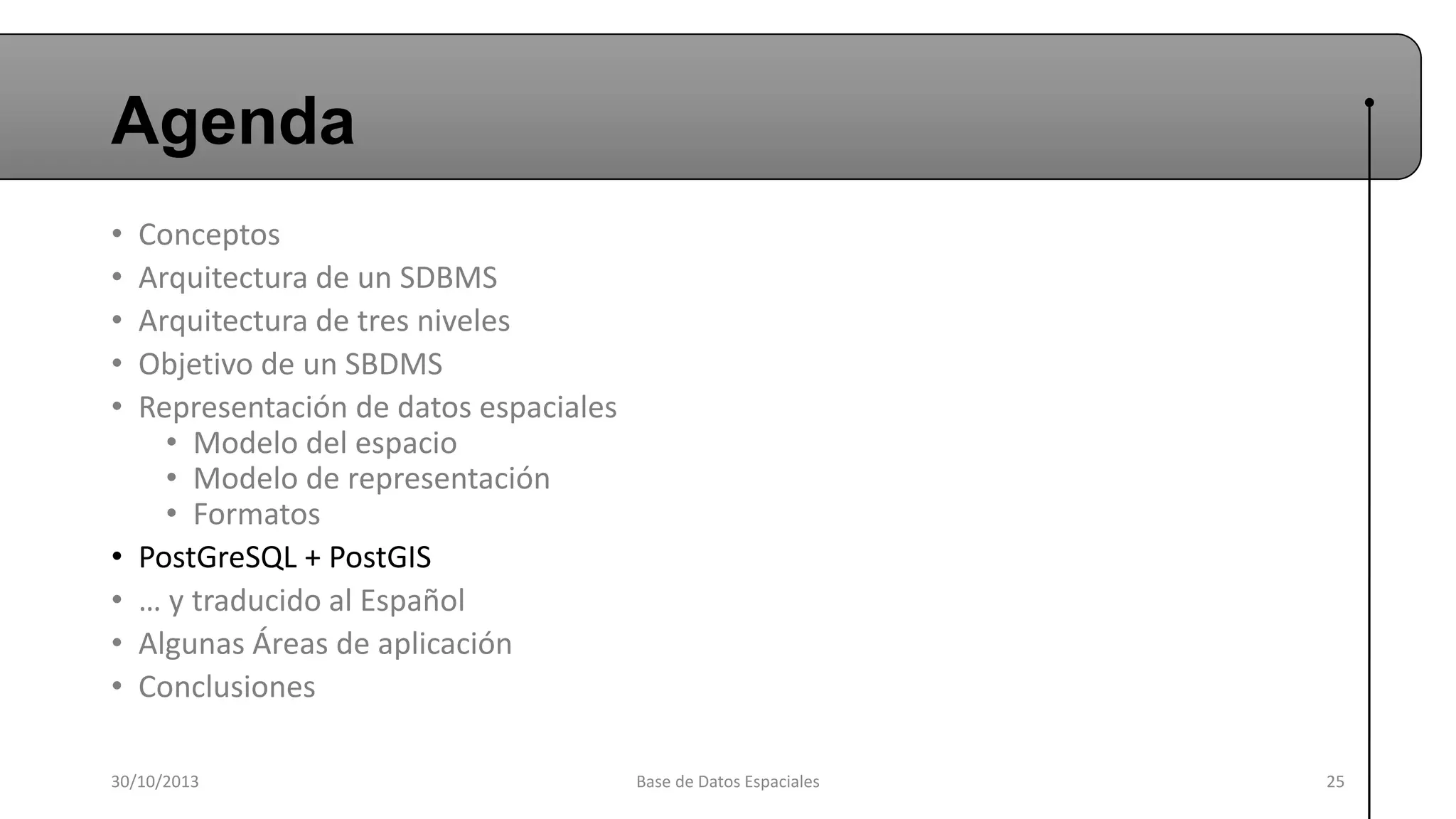 Agenda
•
•
•
•
•

•
•
•
•

Conceptos
Arquitectura de un SDBMS
Arquitectura de tres niveles
Objetivo de un SBDMS
Representación de datos espaciales
• Modelo del espacio
• Modelo de representación
• Formatos
PostGreSQL + PostGIS
… y traducido al Español
Algunas Áreas de aplicación
Conclusiones

30/10/2013

Base de Datos Espaciales

25

 