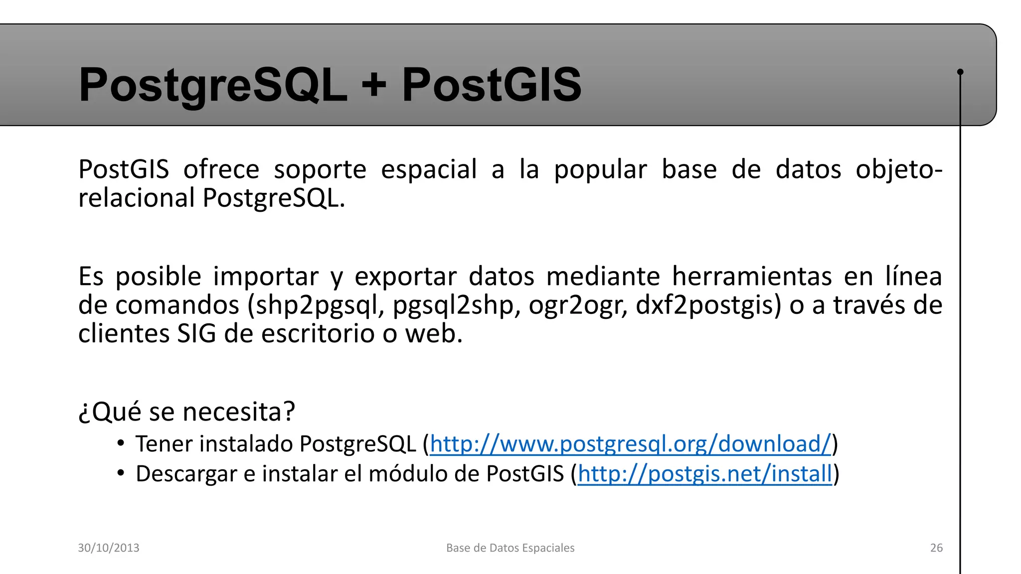 PostgreSQL + PostGIS
PostGIS ofrece soporte espacial a la popular base de datos objetorelacional PostgreSQL.
Es posible importar y exportar datos mediante herramientas en línea
de comandos (shp2pgsql, pgsql2shp, ogr2ogr, dxf2postgis) o a través de
clientes SIG de escritorio o web.
¿Qué se necesita?
• Tener instalado PostgreSQL (http://www.postgresql.org/download/)
• Descargar e instalar el módulo de PostGIS (http://postgis.net/install)
30/10/2013

Base de Datos Espaciales

26

 