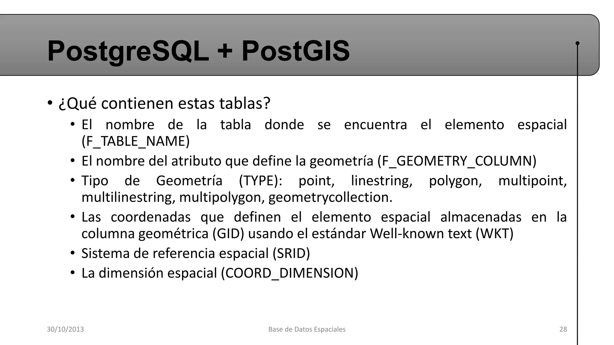 PostgreSQL + PostGIS
• ¿Qué contienen estas tablas?
• El nombre de la tabla donde se encuentra el elemento espacial
(F_TABLE_NAME)
• El nombre del atributo que define la geometría (F_GEOMETRY_COLUMN)
• Tipo de Geometría (TYPE): point, linestring, polygon, multipoint,
multilinestring, multipolygon, geometrycollection.
• Las coordenadas que definen el elemento espacial almacenadas en la
columna geométrica (GID) usando el estándar Well-known text (WKT)
• Sistema de referencia espacial (SRID)
• La dimensión espacial (COORD_DIMENSION)

30/10/2013

Base de Datos Espaciales

28

 