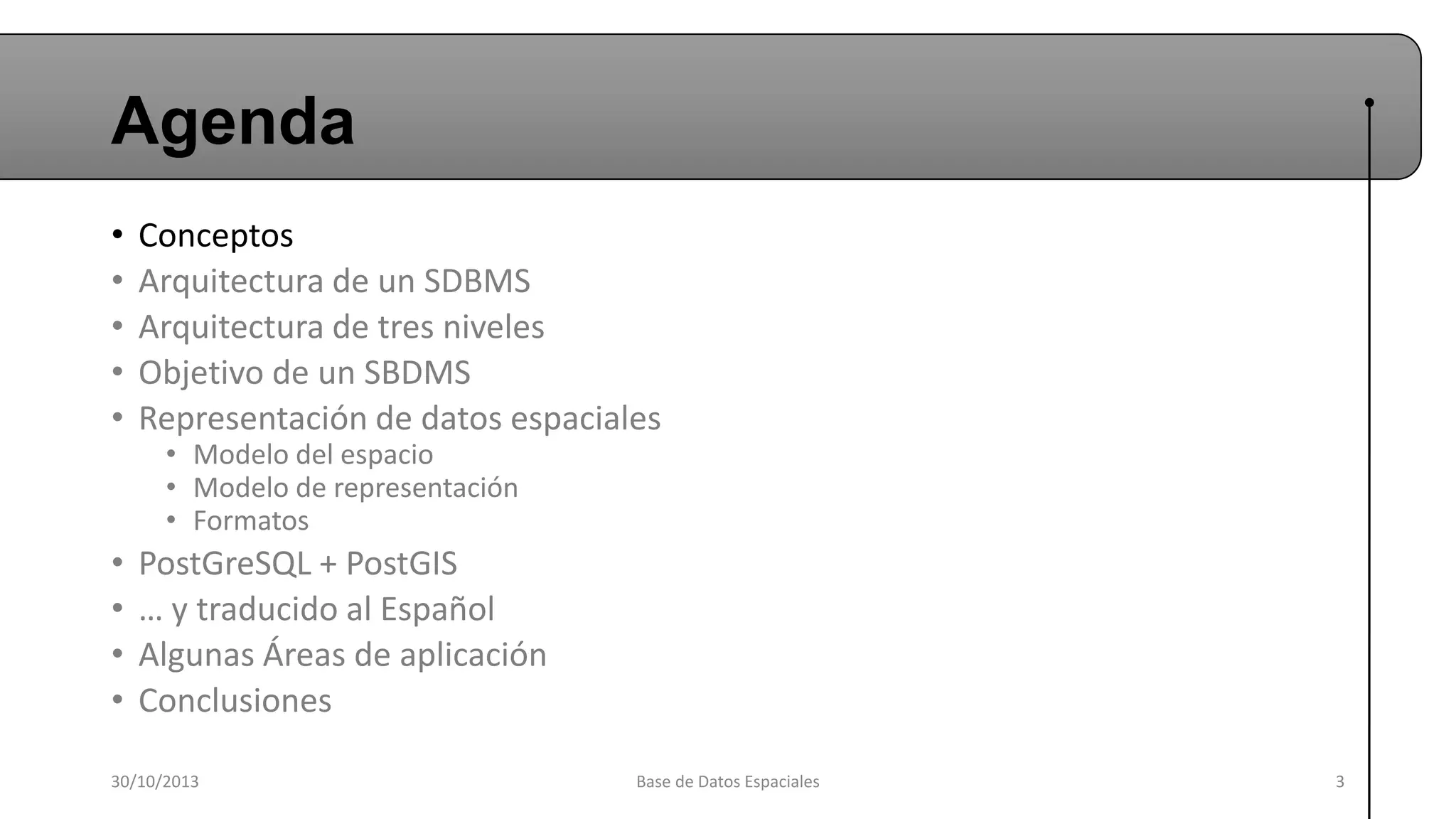 Agenda
•
•
•
•
•

Conceptos
Arquitectura de un SDBMS
Arquitectura de tres niveles
Objetivo de un SBDMS
Representación de datos espaciales

•
•
•
•

PostGreSQL + PostGIS
… y traducido al Español
Algunas Áreas de aplicación
Conclusiones

• Modelo del espacio
• Modelo de representación
• Formatos

30/10/2013

Base de Datos Espaciales

3

 
