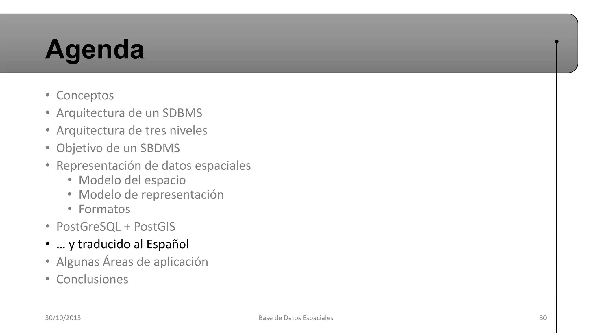 Agenda
•
•
•
•
•

•
•
•
•

Conceptos
Arquitectura de un SDBMS
Arquitectura de tres niveles
Objetivo de un SBDMS
Representación de datos espaciales
• Modelo del espacio
• Modelo de representación
• Formatos
PostGreSQL + PostGIS
… y traducido al Español
Algunas Áreas de aplicación
Conclusiones

30/10/2013

Base de Datos Espaciales

30

 