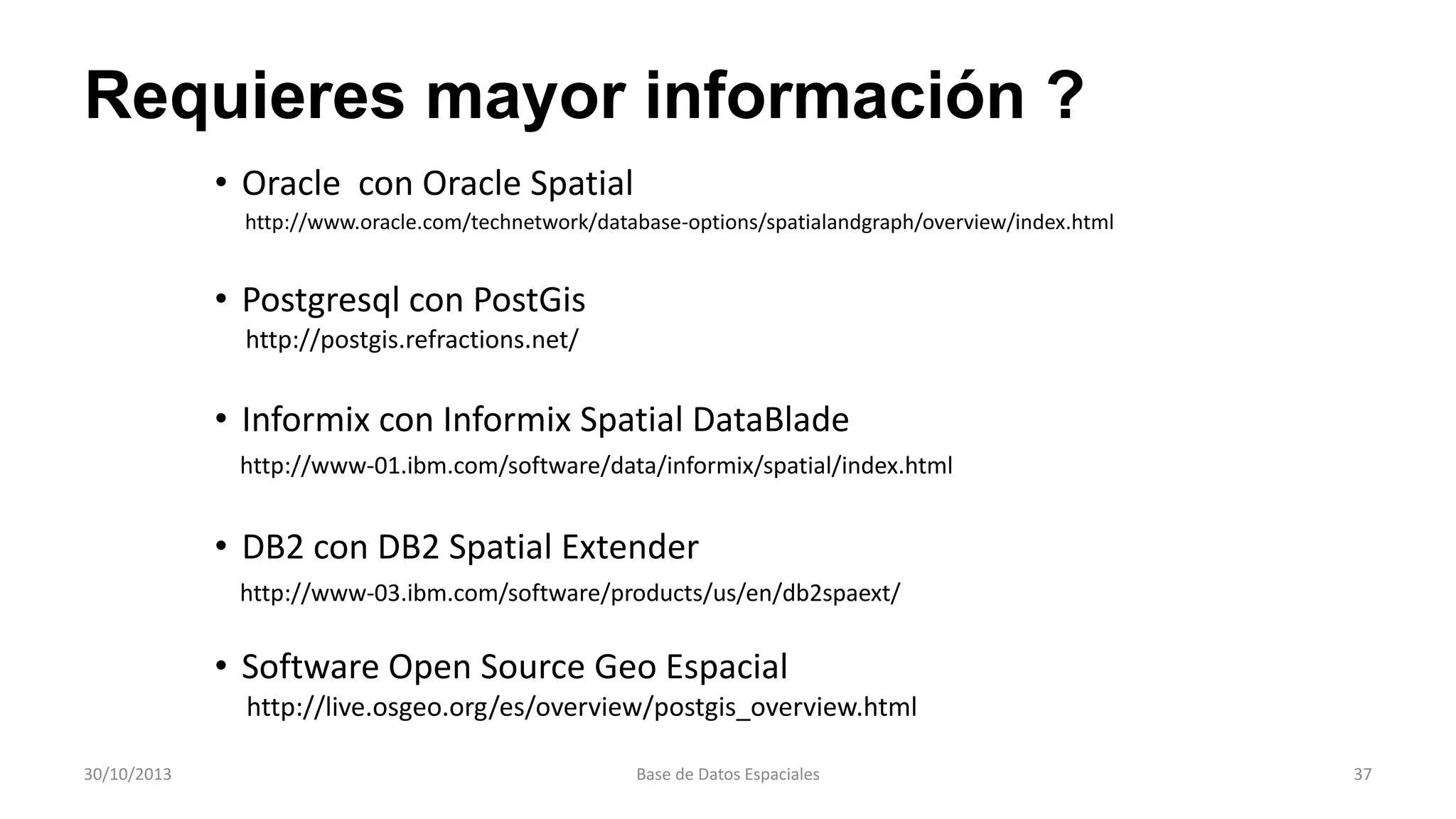 Requieres mayor información ?
• Oracle con Oracle Spatial
http://www.oracle.com/technetwork/database-options/spatialandgraph/overview/index.html

• Postgresql con PostGis
http://postgis.refractions.net/

• Informix con Informix Spatial DataBlade
http://www-01.ibm.com/software/data/informix/spatial/index.html

• DB2 con DB2 Spatial Extender
http://www-03.ibm.com/software/products/us/en/db2spaext/

• Software Open Source Geo Espacial
http://live.osgeo.org/es/overview/postgis_overview.html
30/10/2013

Base de Datos Espaciales

37

 