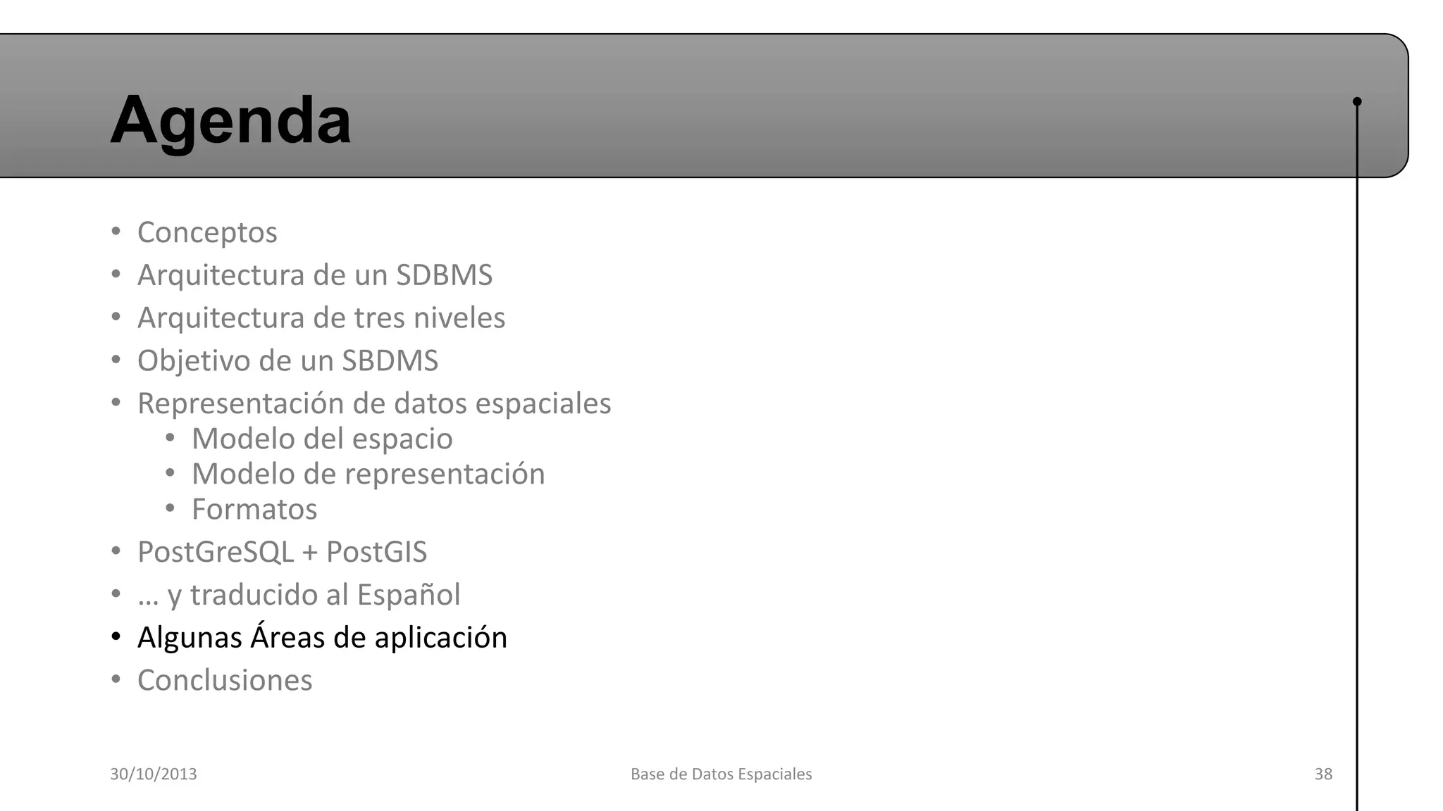Agenda
•
•
•
•
•

•
•
•
•

Conceptos
Arquitectura de un SDBMS
Arquitectura de tres niveles
Objetivo de un SBDMS
Representación de datos espaciales
• Modelo del espacio
• Modelo de representación
• Formatos
PostGreSQL + PostGIS
… y traducido al Español
Algunas Áreas de aplicación
Conclusiones

30/10/2013

Base de Datos Espaciales

38

 