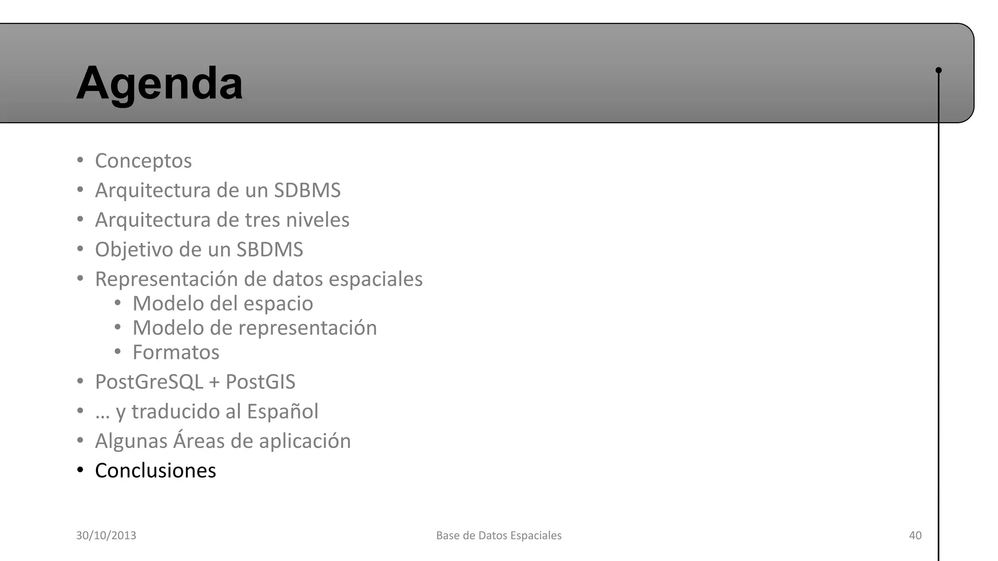 Agenda
•
•
•
•
•

•
•
•
•

Conceptos
Arquitectura de un SDBMS
Arquitectura de tres niveles
Objetivo de un SBDMS
Representación de datos espaciales
• Modelo del espacio
• Modelo de representación
• Formatos
PostGreSQL + PostGIS
… y traducido al Español
Algunas Áreas de aplicación
Conclusiones

30/10/2013

Base de Datos Espaciales

40

 