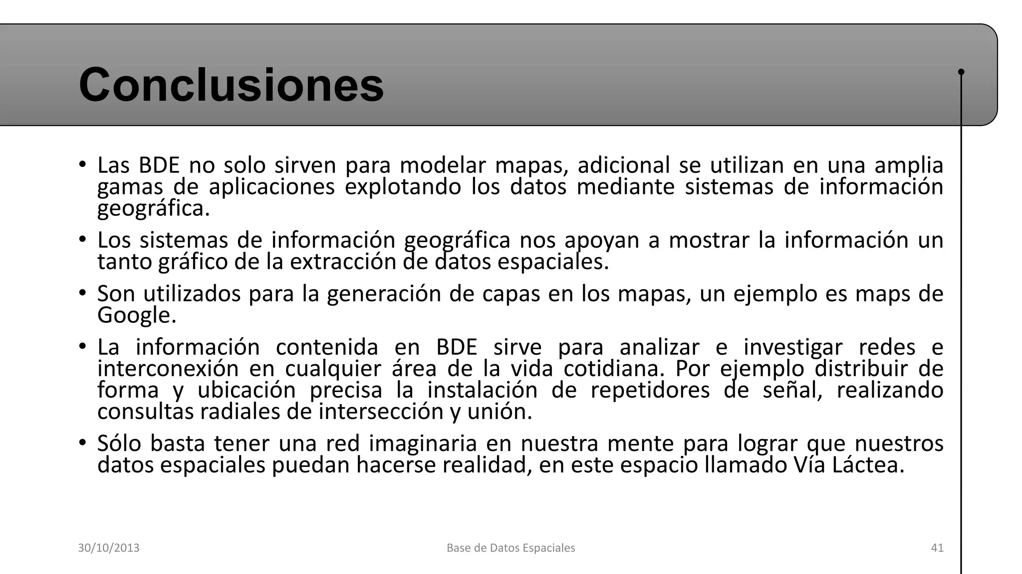Conclusiones
• Las BDE no solo sirven para modelar mapas, adicional se utilizan en una amplia
gamas de aplicaciones explotando los datos mediante sistemas de información
geográfica.
• Los sistemas de información geográfica nos apoyan a mostrar la información un
tanto gráfico de la extracción de datos espaciales.
• Son utilizados para la generación de capas en los mapas, un ejemplo es maps de
Google.
• La información contenida en BDE sirve para analizar e investigar redes e
interconexión en cualquier área de la vida cotidiana. Por ejemplo distribuir de
forma y ubicación precisa la instalación de repetidores de señal, realizando
consultas radiales de intersección y unión.
• Sólo basta tener una red imaginaria en nuestra mente para lograr que nuestros
datos espaciales puedan hacerse realidad, en este espacio llamado Vía Láctea.
30/10/2013

Base de Datos Espaciales

41

 
