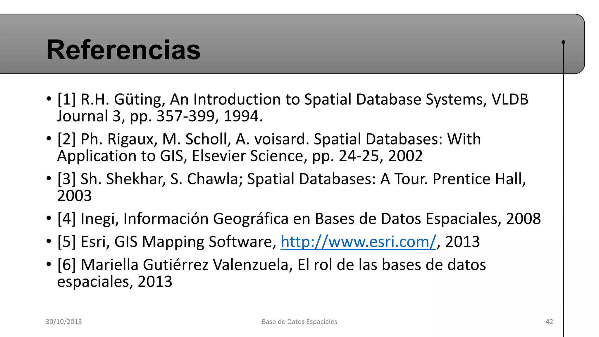 Referencias
• [1] R.H. Güting, An Introduction to Spatial Database Systems, VLDB
Journal 3, pp. 357-399, 1994.
• [2] Ph. Rigaux, M. Scholl, A. voisard. Spatial Databases: With
Application to GIS, Elsevier Science, pp. 24-25, 2002
• [3] Sh. Shekhar, S. Chawla; Spatial Databases: A Tour. Prentice Hall,
2003
• [4] Inegi, Información Geográfica en Bases de Datos Espaciales, 2008
• [5] Esri, GIS Mapping Software, http://www.esri.com/, 2013
• [6] Mariella Gutiérrez Valenzuela, El rol de las bases de datos
espaciales, 2013
30/10/2013

Base de Datos Espaciales

42

 