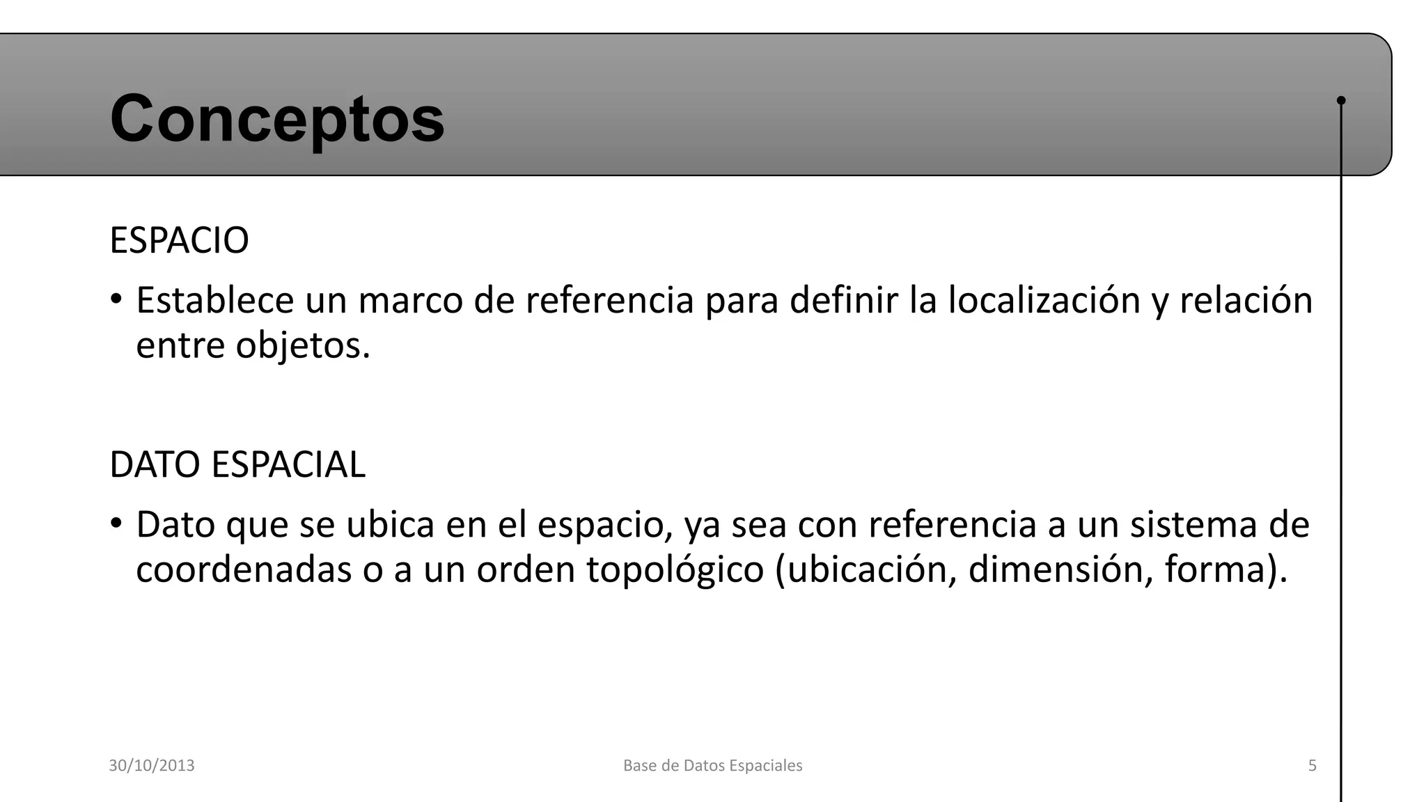 Conceptos
ESPACIO
• Establece un marco de referencia para definir la localización y relación
entre objetos.
DATO ESPACIAL
• Dato que se ubica en el espacio, ya sea con referencia a un sistema de
coordenadas o a un orden topológico (ubicación, dimensión, forma).

30/10/2013

Base de Datos Espaciales

5

 