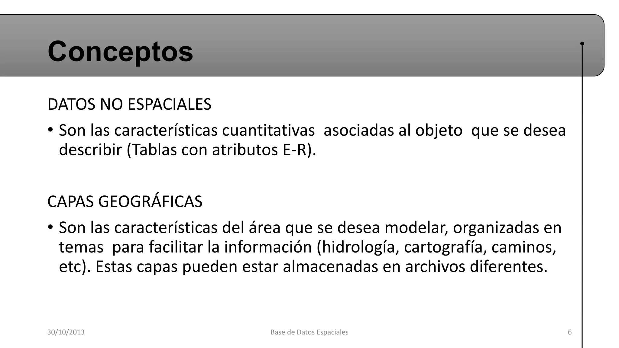 Conceptos
DATOS NO ESPACIALES
• Son las características cuantitativas asociadas al objeto que se desea
describir (Tablas con atributos E-R).
CAPAS GEOGRÁFICAS
• Son las características del área que se desea modelar, organizadas en
temas para facilitar la información (hidrología, cartografía, caminos,
etc). Estas capas pueden estar almacenadas en archivos diferentes.

30/10/2013

Base de Datos Espaciales

6

 