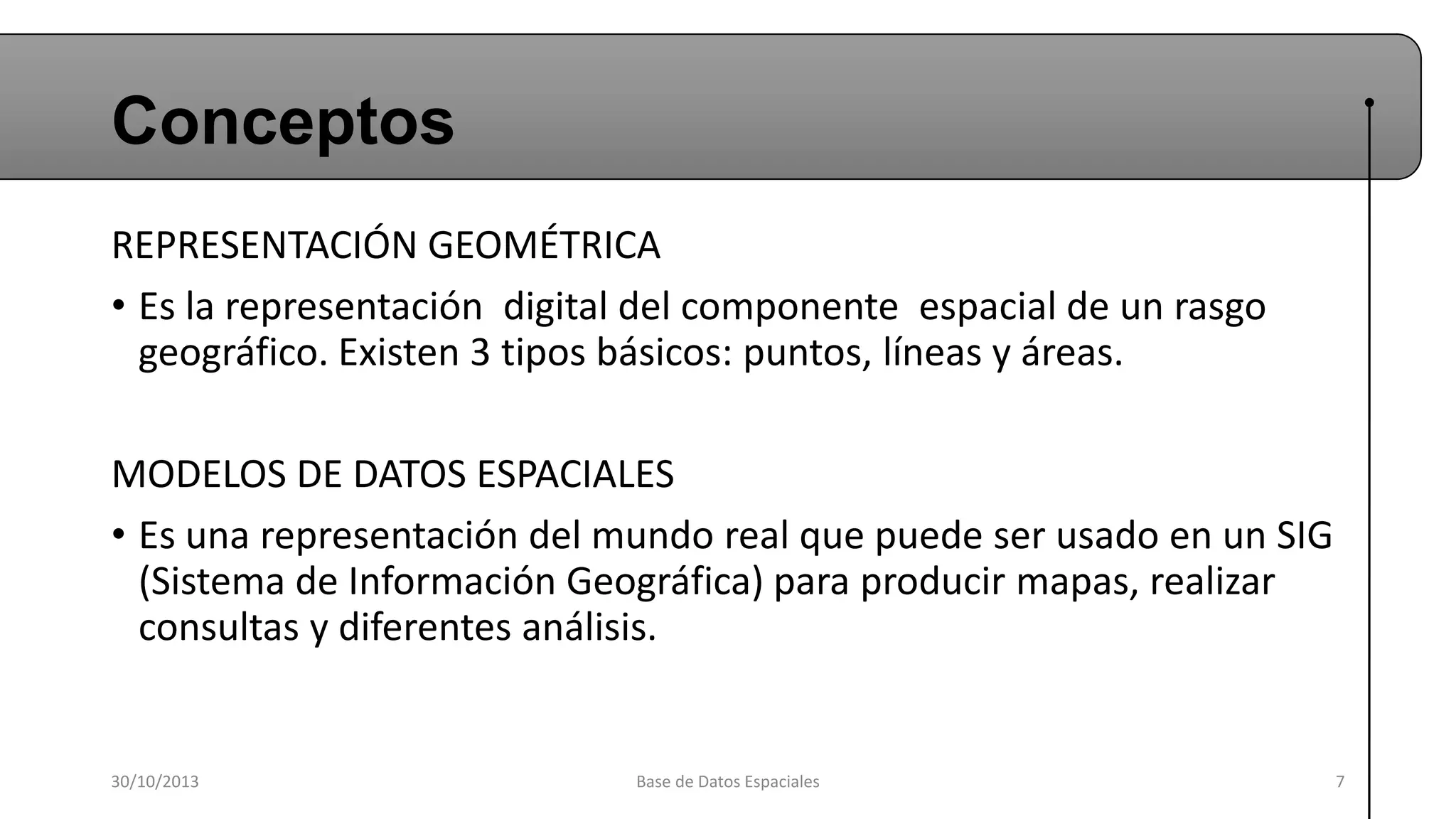 Conceptos
REPRESENTACIÓN GEOMÉTRICA
• Es la representación digital del componente espacial de un rasgo
geográfico. Existen 3 tipos básicos: puntos, líneas y áreas.
MODELOS DE DATOS ESPACIALES
• Es una representación del mundo real que puede ser usado en un SIG
(Sistema de Información Geográfica) para producir mapas, realizar
consultas y diferentes análisis.

30/10/2013

Base de Datos Espaciales

7

 